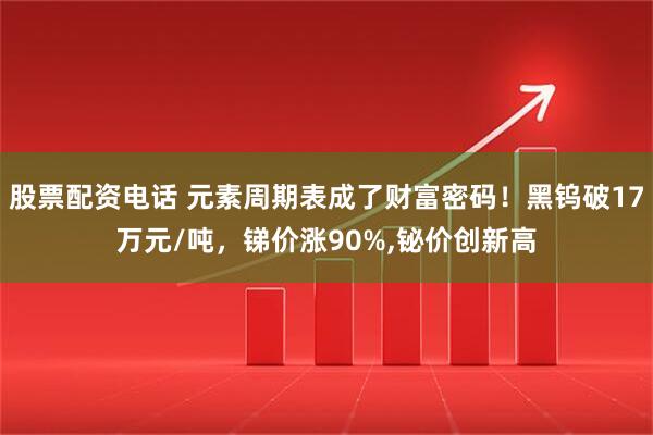 股票配资电话 元素周期表成了财富密码！黑钨破17万元/吨，锑价涨90%,铋价创新高