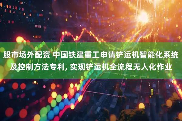 股市场外配资 中国铁建重工申请铲运机智能化系统及控制方法专利, 实现铲运机全流程无人化作业