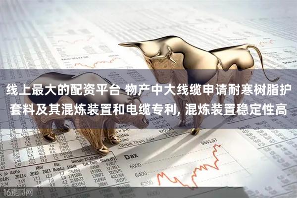 线上最大的配资平台 物产中大线缆申请耐寒树脂护套料及其混炼装置和电缆专利, 混炼装置稳定性高