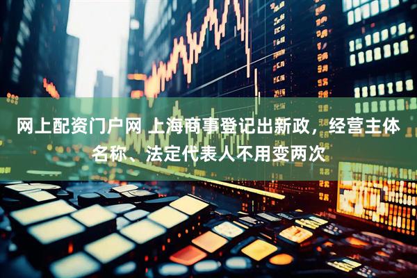 网上配资门户网 上海商事登记出新政，经营主体名称、法定代表人不用变两次