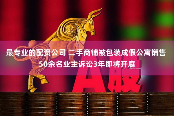 最专业的配资公司 二手商铺被包装成假公寓销售 50余名业主诉讼3年即将开庭