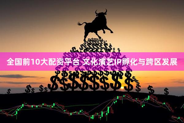 全国前10大配资平台 文化演艺IP孵化与跨区发展