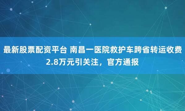 最新股票配资平台 南昌一医院救护车跨省转运收费2.8万元引关注，官方通报