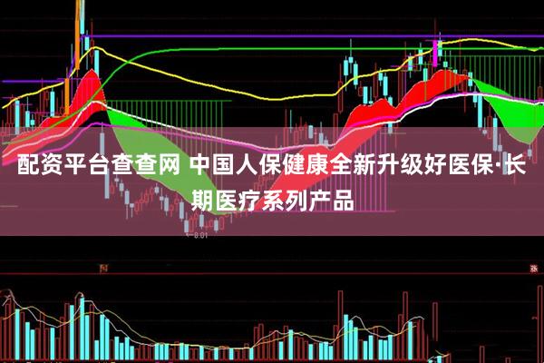 配资平台查查网 中国人保健康全新升级好医保·长期医疗系列产品