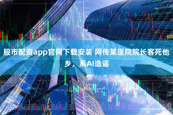 股市配资app官网下载安装 网传某医院院长客死他乡，系AI造谣