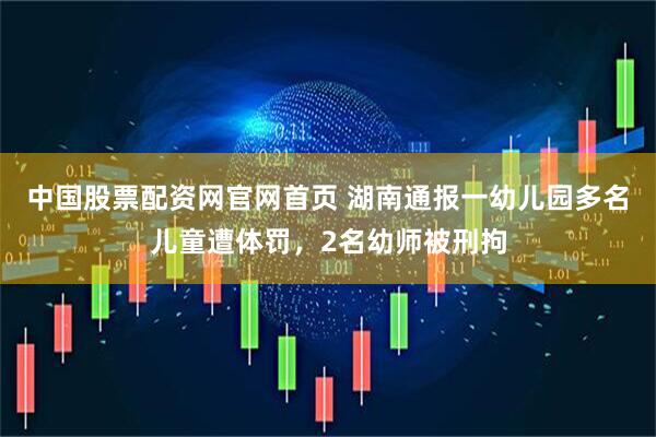 中国股票配资网官网首页 湖南通报一幼儿园多名儿童遭体罚，2名幼师被刑拘