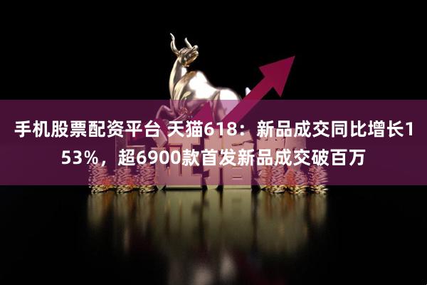 手机股票配资平台 天猫618：新品成交同比增长153%，超6900款首发新品成交破百万