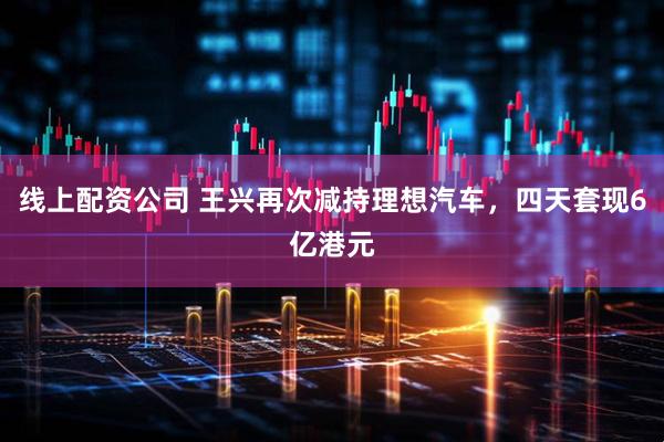 线上配资公司 王兴再次减持理想汽车，四天套现6亿港元
