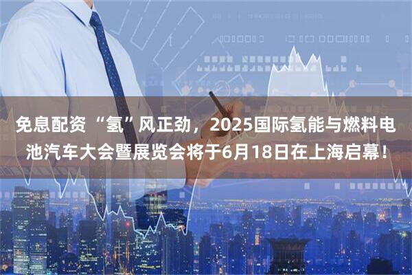 免息配资 “氢”风正劲，2025国际氢能与燃料电池汽车大会暨展览会将于6月18日在上海启幕！