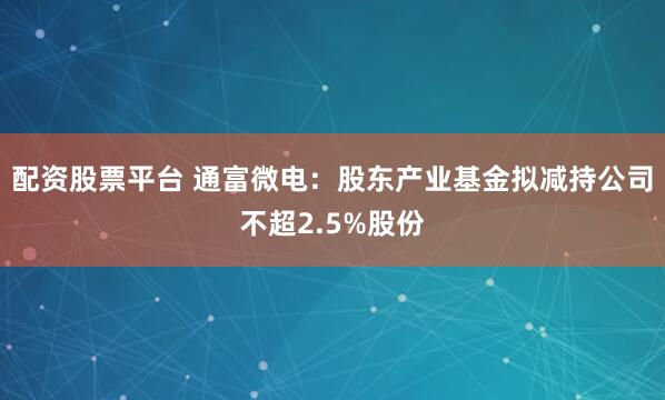 配资股票平台 通富微电：股东产业基金拟减持公司不超2.5%股份