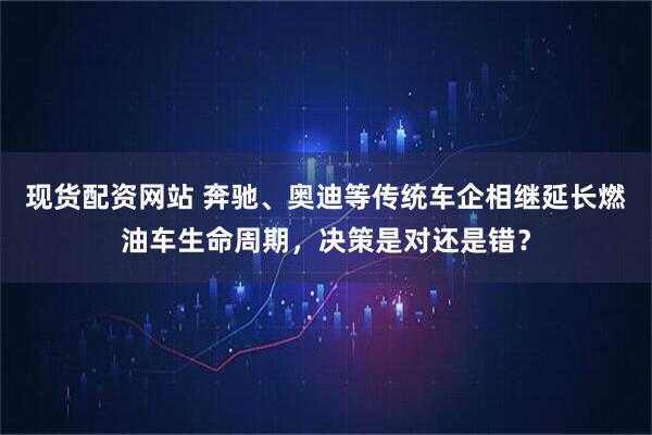 现货配资网站 奔驰、奥迪等传统车企相继延长燃油车生命周期，决策是对还是错？