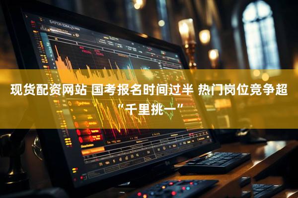 现货配资网站 国考报名时间过半 热门岗位竞争超“千里挑一”
