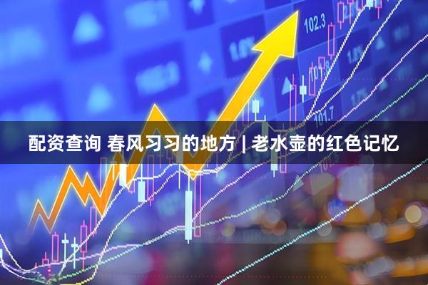 配资查询 春风习习的地方 | 老水壶的红色记忆
