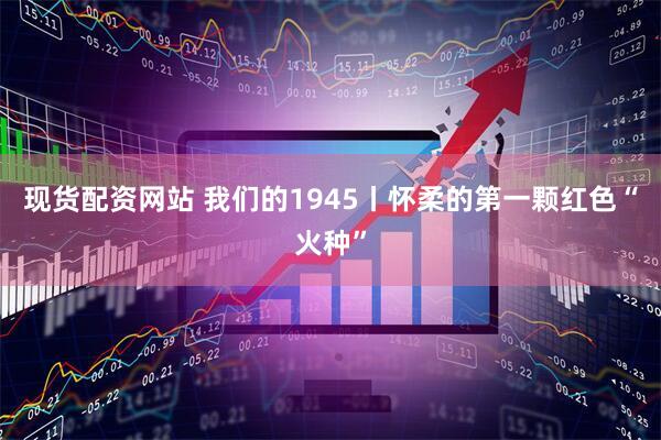 现货配资网站 我们的1945丨怀柔的第一颗红色“火种”