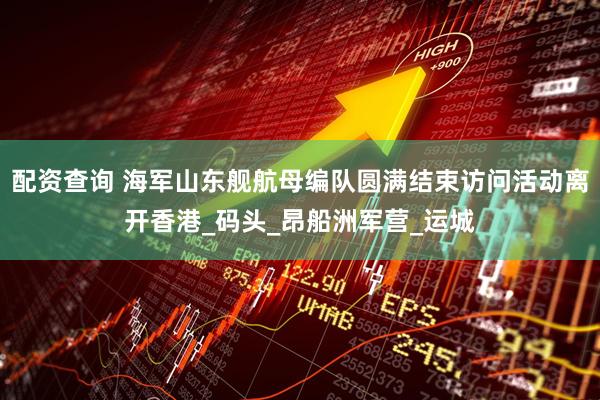 配资查询 海军山东舰航母编队圆满结束访问活动离开香港_码头_昂船洲军营_运城