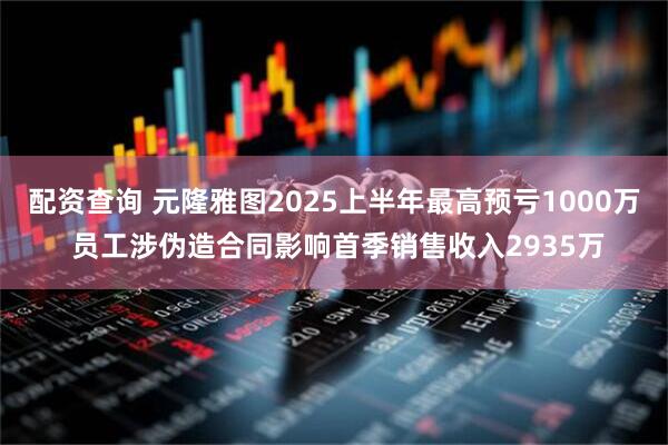 配资查询 元隆雅图2025上半年最高预亏1000万 员工涉伪造合同影响首季销售收入2935万