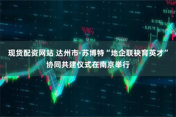 现货配资网站 达州市·苏博特“地企联袂育英才”协同共建仪式在南京举行