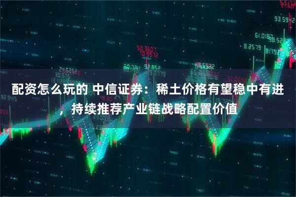 配资怎么玩的 中信证券：稀土价格有望稳中有进，持续推荐产业链战略配置价值