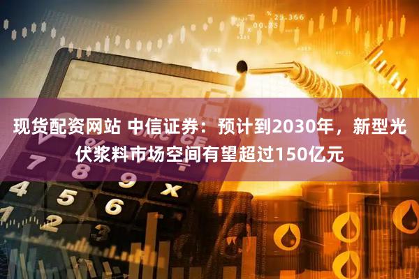 现货配资网站 中信证券：预计到2030年，新型光伏浆料市场空间有望超过150亿元