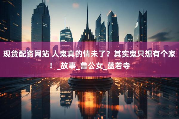 现货配资网站 人鬼真的情未了？其实鬼只想有个家！_故事_鲁公女_蓝若寺