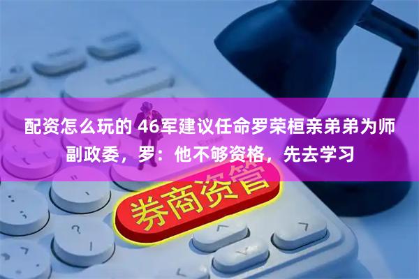 配资怎么玩的 46军建议任命罗荣桓亲弟弟为师副政委，罗：他不够资格，先去学习