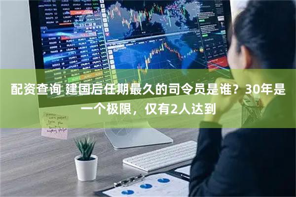 配资查询 建国后任期最久的司令员是谁？30年是一个极限，仅有2人达到