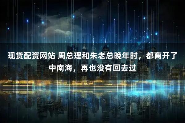 现货配资网站 周总理和朱老总晚年时，都离开了中南海，再也没有回去过