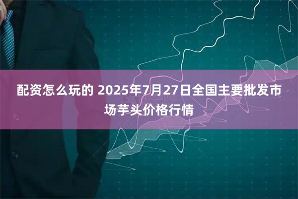 配资怎么玩的 2025年7月27日全国主要批发市场芋头价格行情
