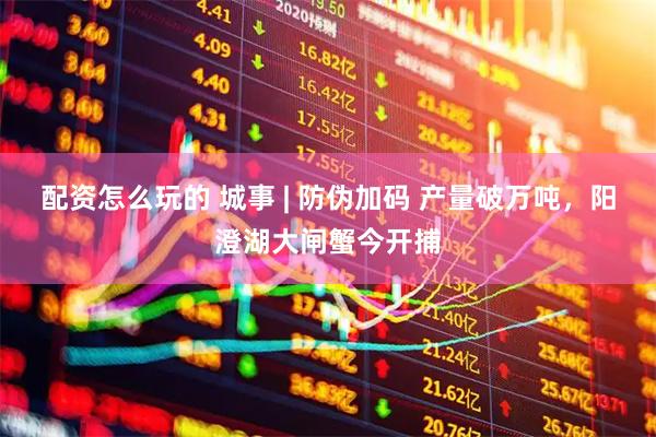 配资怎么玩的 城事 | 防伪加码 产量破万吨，阳澄湖大闸蟹今开捕