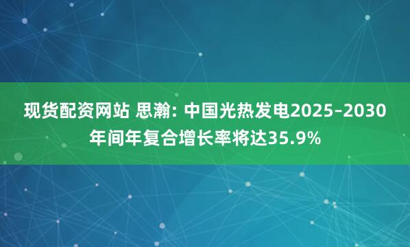 现货配资网站 思瀚: 中国光热发电2025–2030年间年复合增长率将达35.9%