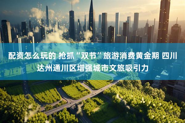 配资怎么玩的 抢抓“双节”旅游消费黄金期 四川达州通川区增强城市文旅吸引力