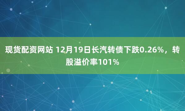 现货配资网站 12月19日长汽转债下跌0.26%，转股溢价率101%