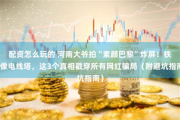 配资怎么玩的 河南大爷拍“素颜巴黎”炸屏！铁塔像电线塔，这3个真相戳穿所有网红骗局（附避坑指南）