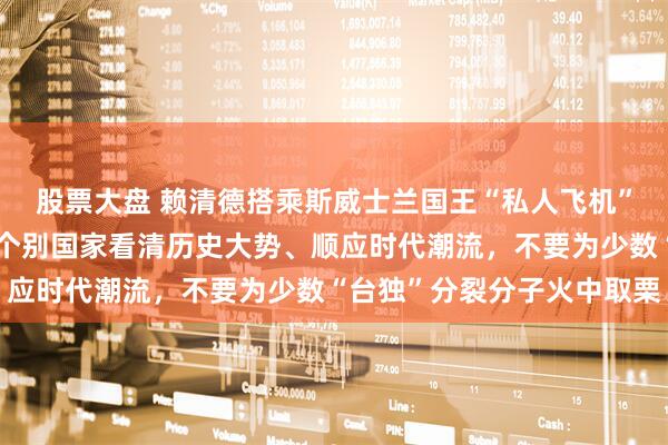 股票大盘 赖清德搭乘斯威士兰国王“私人飞机”窜斯，中方回应：奉劝个别国家看清历史大势、顺应时代潮流，不要为少数“台独”分裂分子火中取栗