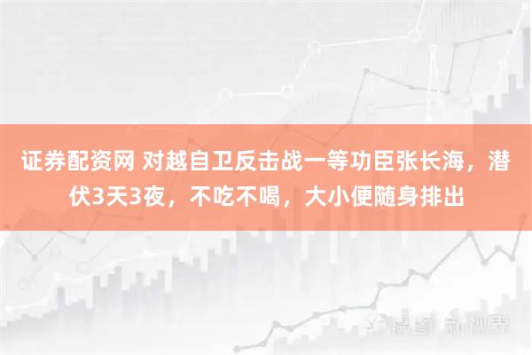 证券配资网 对越自卫反击战一等功臣张长海，潜伏3天3夜，不吃不喝，大小便随身排出