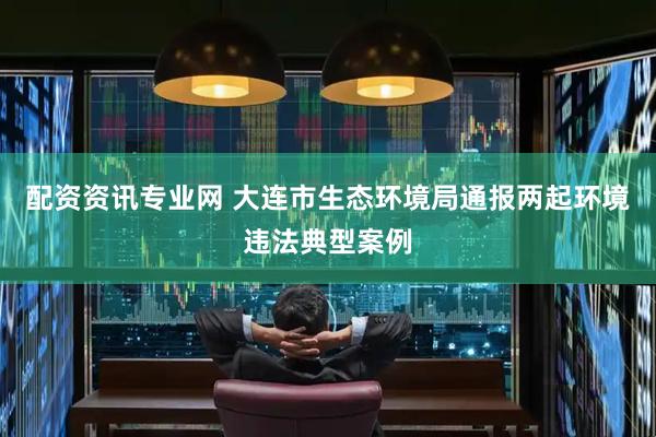 配资资讯专业网 大连市生态环境局通报两起环境违法典型案例