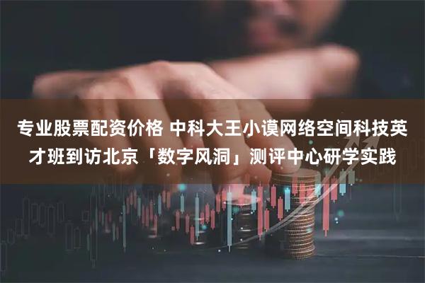 专业股票配资价格 中科大王小谟网络空间科技英才班到访北京「数字风洞」测评中心研学实践