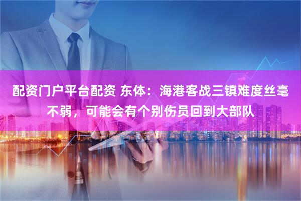 配资门户平台配资 东体：海港客战三镇难度丝毫不弱，可能会有个别伤员回到大部队