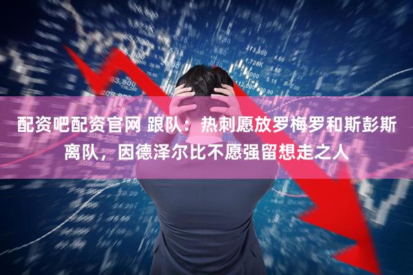 配资吧配资官网 跟队：热刺愿放罗梅罗和斯彭斯离队，因德泽尔比不愿强留想走之人