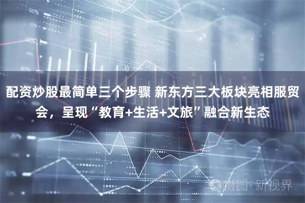 配资炒股最简单三个步骤 新东方三大板块亮相服贸会，呈现“教育+生活+文旅”融合新生态