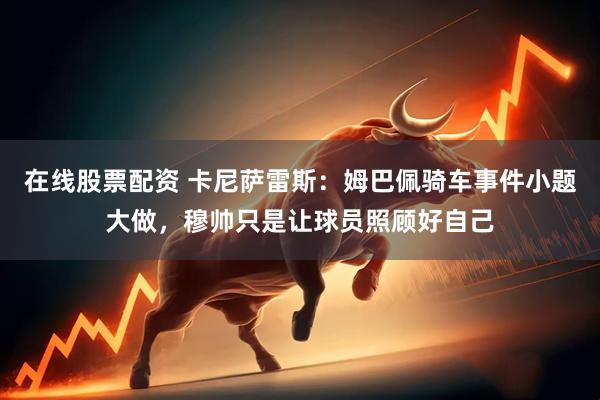在线股票配资 卡尼萨雷斯：姆巴佩骑车事件小题大做，穆帅只是让球员照顾好自己