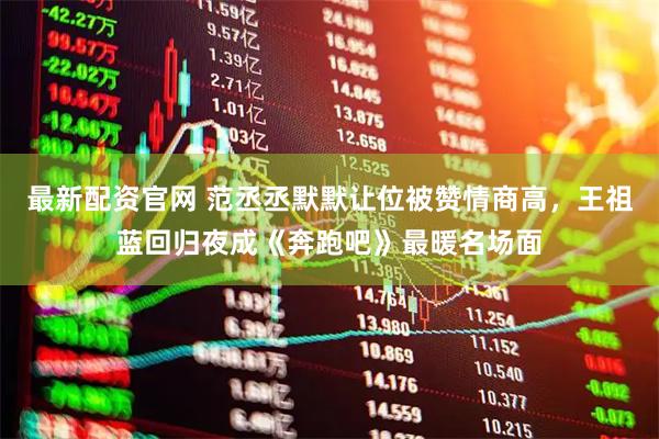最新配资官网 范丞丞默默让位被赞情商高,王祖蓝回归夜成《奔跑吧》最暖名场面