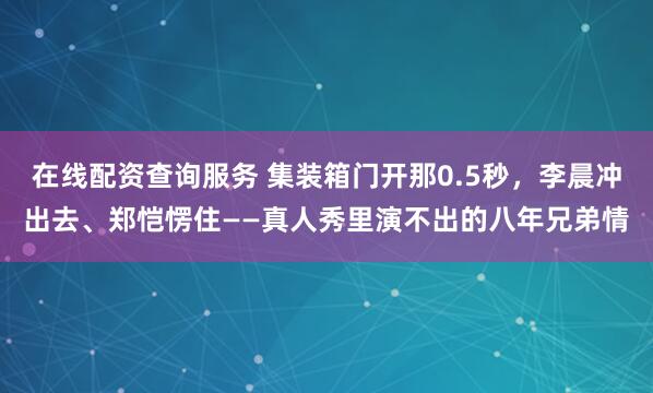 在线配资查询服务 集装箱门开那0.5秒,李晨冲出去、郑恺愣住——真人秀里演不出的八年兄弟情