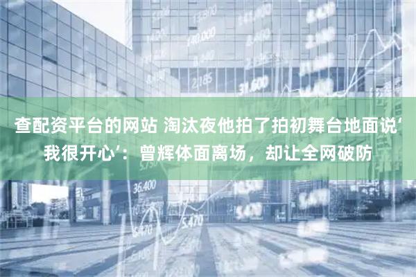 查配资平台的网站 淘汰夜他拍了拍初舞台地面说‘我很开心’：曾辉体面离场，却让全网破防